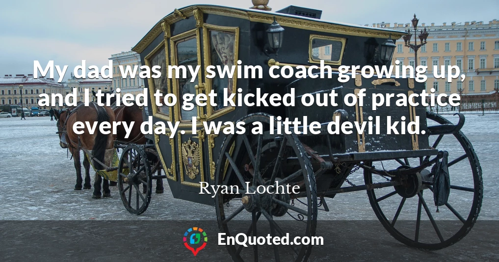 My dad was my swim coach growing up, and I tried to get kicked out of practice every day. I was a little devil kid.