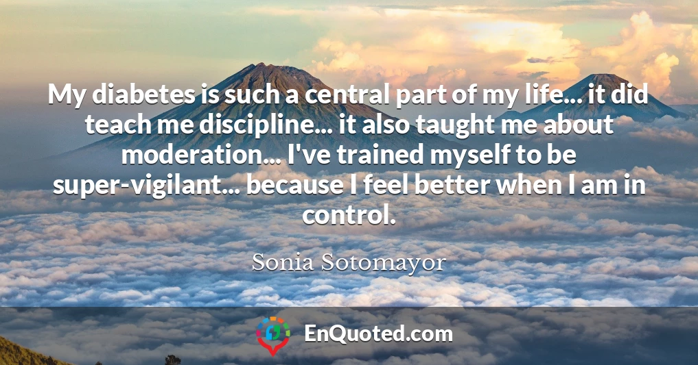 My diabetes is such a central part of my life... it did teach me discipline... it also taught me about moderation... I've trained myself to be super-vigilant... because I feel better when I am in control. My diabetes is such a central part of my life... it did teach me discipline... it also taught me about moderation... I've trained myself to be super-vigilant... because I feel better when I am in control.