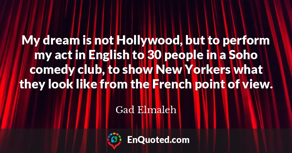 My dream is not Hollywood, but to perform my act in English to 30 people in a Soho comedy club, to show New Yorkers what they look like from the French point of view.