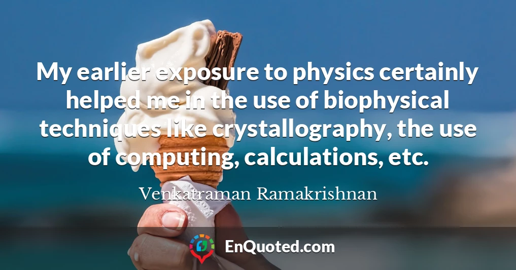 My earlier exposure to physics certainly helped me in the use of biophysical techniques like crystallography, the use of computing, calculations, etc.