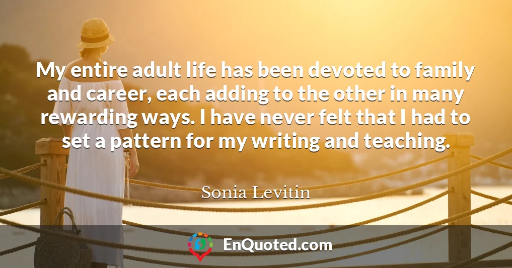 My entire adult life has been devoted to family and career, each adding to the other in many rewarding ways. I have never felt that I had to set a pattern for my writing and teaching.