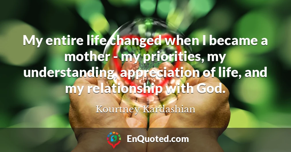 My entire life changed when I became a mother - my priorities, my understanding, appreciation of life, and my relationship with God.