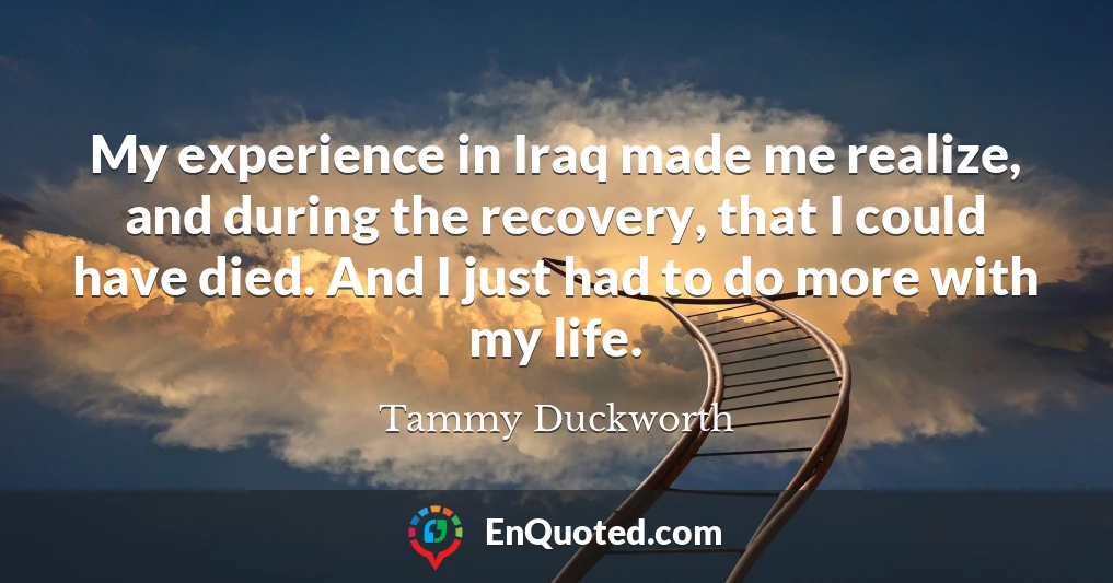 My experience in Iraq made me realize, and during the recovery, that I could have died. And I just had to do more with my life.