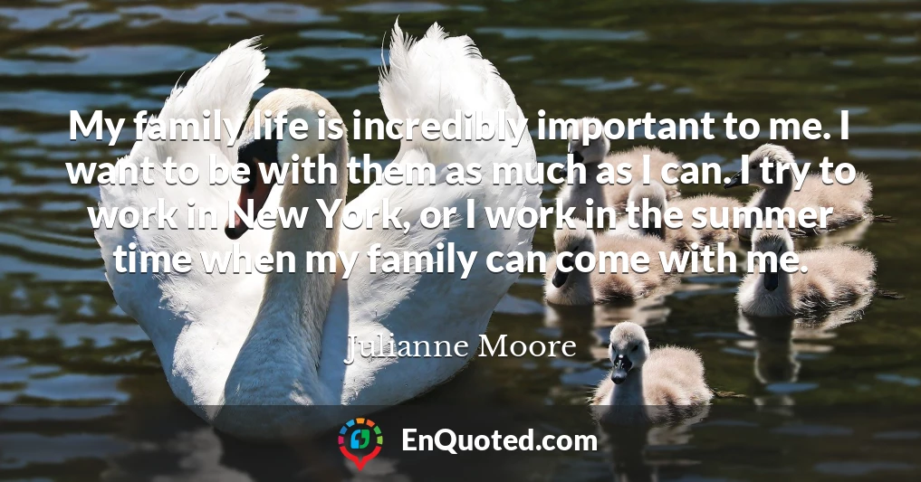 My family life is incredibly important to me. I want to be with them as much as I can. I try to work in New York, or I work in the summer time when my family can come with me.