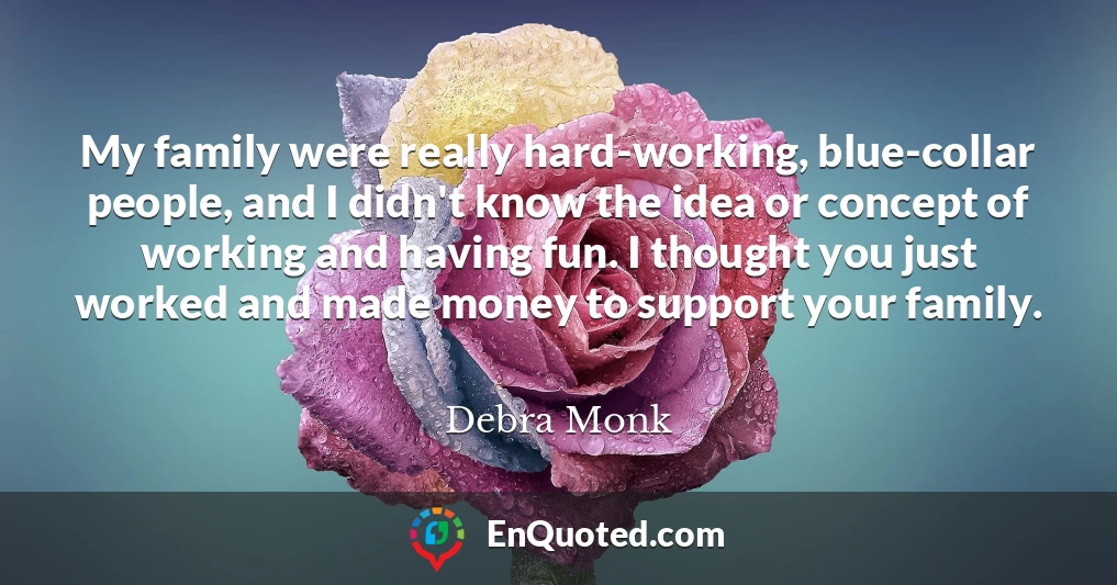 My family were really hard-working, blue-collar people, and I didn't know the idea or concept of working and having fun. I thought you just worked and made money to support your family.