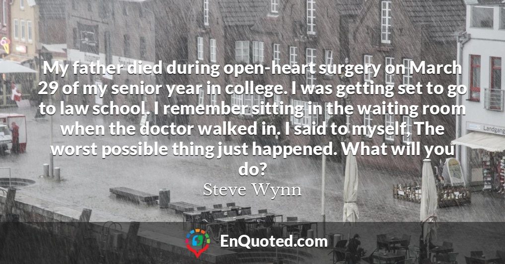 My father died during open-heart surgery on March 29 of my senior year in college. I was getting set to go to law school. I remember sitting in the waiting room when the doctor walked in. I said to myself, The worst possible thing just happened. What will you do? My father died during open-heart surgery on March 29 of my senior year in college. I was getting set to go to law school. I remember sitting in the waiting room when the doctor walked in. I said to myself, The worst possible thing just happened. What will you do?