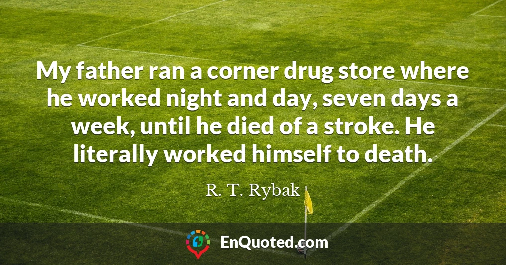 My father ran a corner drug store where he worked night and day, seven days a week, until he died of a stroke. He literally worked himself to death.