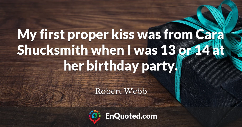 My first proper kiss was from Cara Shucksmith when I was 13 or 14 at her birthday party.
