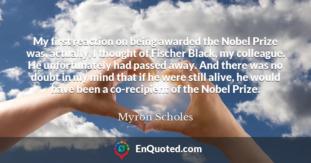 My first reaction on being awarded the Nobel Prize was, actually, I thought of Fischer Black, my colleague. He unfortunately had passed away. And there was no doubt in my mind that if he were still alive, he would have been a co-recipient of the Nobel Prize.