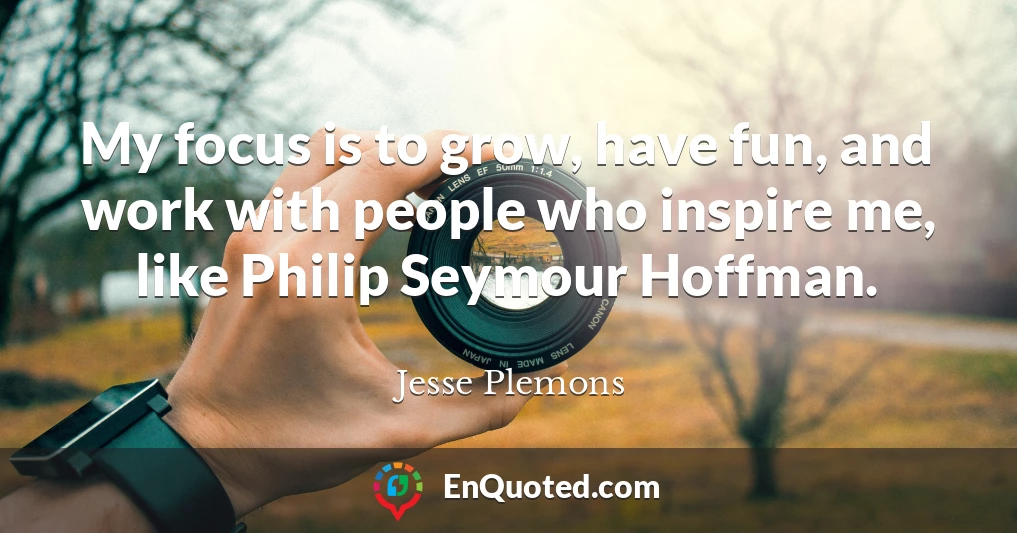 My focus is to grow, have fun, and work with people who inspire me, like Philip Seymour Hoffman.