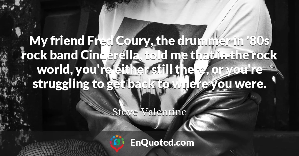 My friend Fred Coury, the drummer in '80s rock band Cinderella, told me that in the rock world, you're either still there, or you're struggling to get back to where you were.