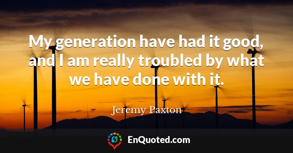My generation have had it good, and I am really troubled by what we have done with it.