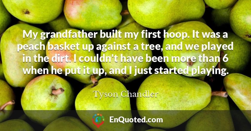 My grandfather built my first hoop. It was a peach basket up against a tree, and we played in the dirt. I couldn't have been more than 6 when he put it up, and I just started playing.