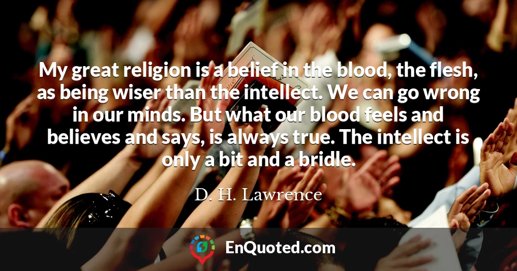 My great religion is a belief in the blood, the flesh, as being wiser than the intellect. We can go wrong in our minds. But what our blood feels and believes and says, is always true. The intellect is only a bit and a bridle.