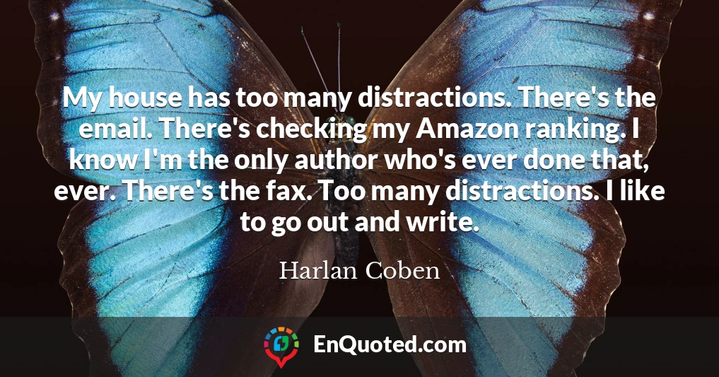My house has too many distractions. There's the email. There's checking my Amazon ranking. I know I'm the only author who's ever done that, ever. There's the fax. Too many distractions. I like to go out and write.