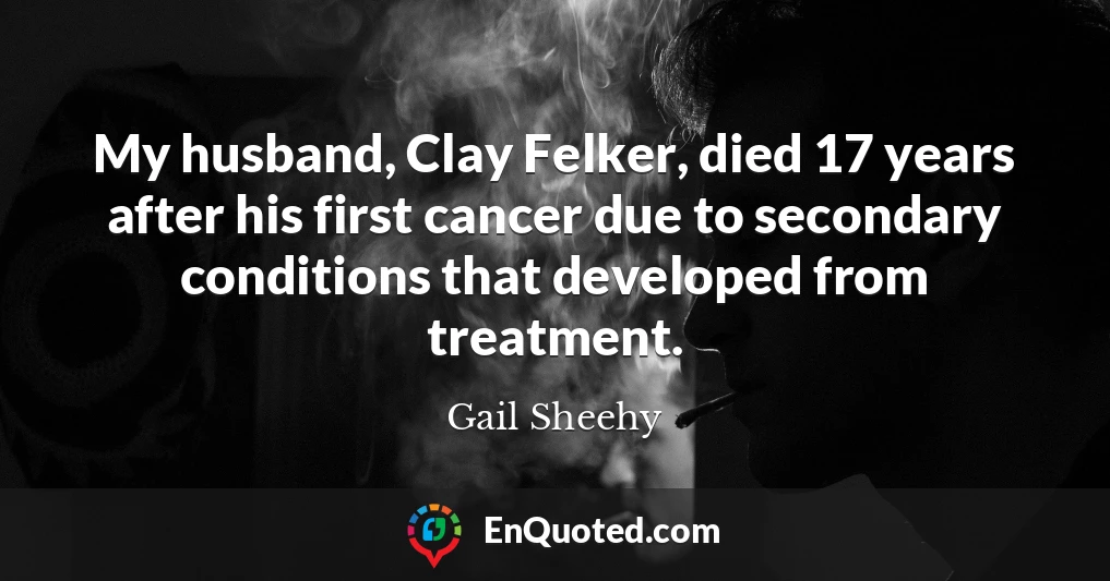 My husband, Clay Felker, died 17 years after his first cancer due to secondary conditions that developed from treatment.