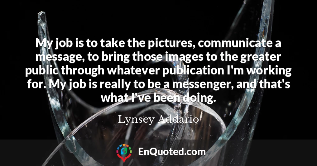 My job is to take the pictures, communicate a message, to bring those images to the greater public through whatever publication I'm working for. My job is really to be a messenger, and that's what I've been doing. My job is to take the pictures, communicate a message, to bring those images to the greater public through whatever publication I'm working for. My job is really to be a messenger, and that's what I've been doing.