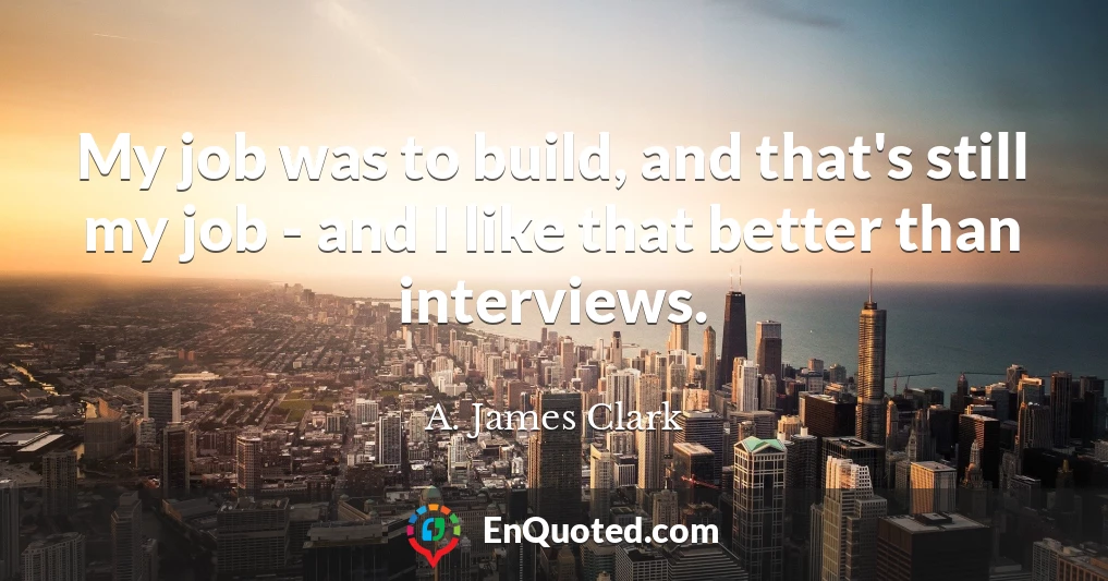 My job was to build, and that's still my job - and I like that better than interviews.