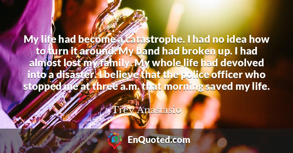 My life had become a catastrophe. I had no idea how to turn it around. My band had broken up. I had almost lost my family. My whole life had devolved into a disaster. I believe that the police officer who stopped me at three a.m. that morning saved my life.
