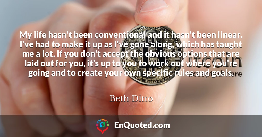 My life hasn't been conventional and it hasn't been linear. I've had to make it up as I've gone along, which has taught me a lot. If you don't accept the obvious options that are laid out for you, it's up to you to work out where you're going and to create your own specific rules and goals. My life hasn't been conventional and it hasn't been linear. I've had to make it up as I've gone along, which has taught me a lot. If you don't accept the obvious options that are laid out for you, it's up to you to work out where you're going and to create your own specific rules and goals.