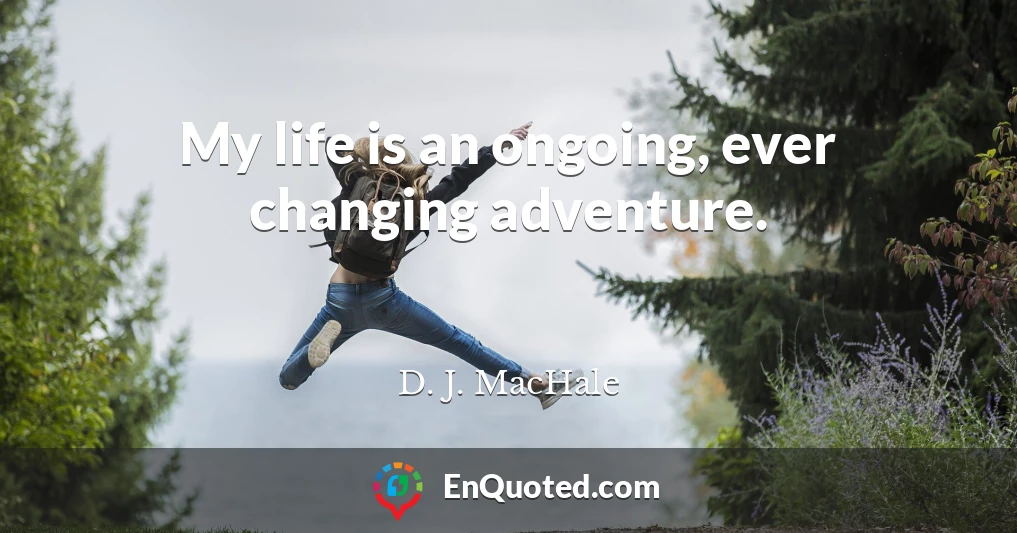 My life is an ongoing, ever changing adventure.
