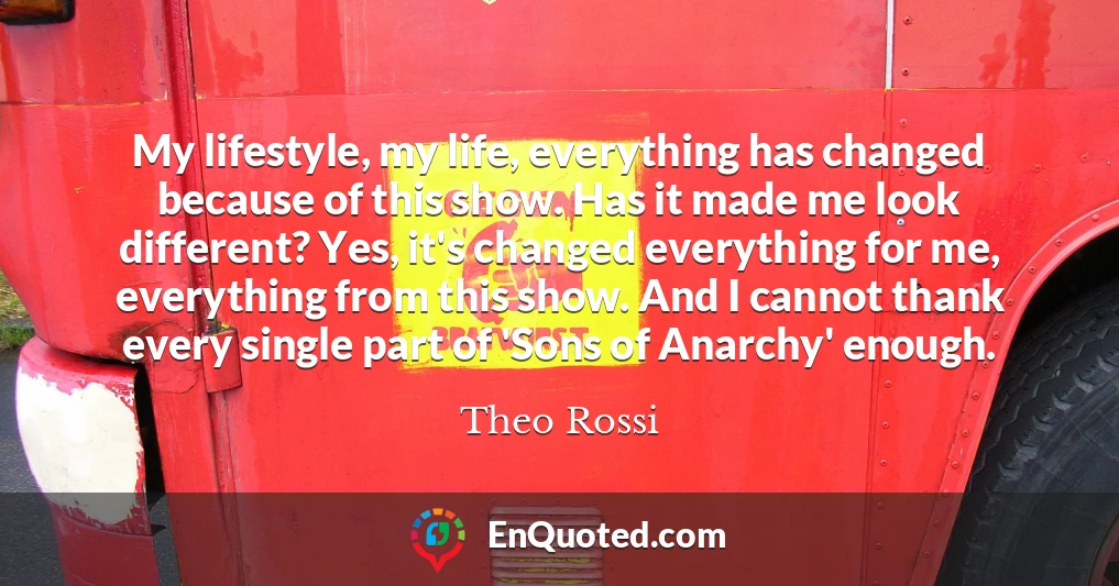 My lifestyle, my life, everything has changed because of this show. Has it made me look different? Yes, it's changed everything for me, everything from this show. And I cannot thank every single part of 'Sons of Anarchy' enough. My lifestyle, my life, everything has changed because of this show. Has it made me look different? Yes, it's changed everything for me, everything from this show. And I cannot thank every single part of 'Sons of Anarchy' enough.