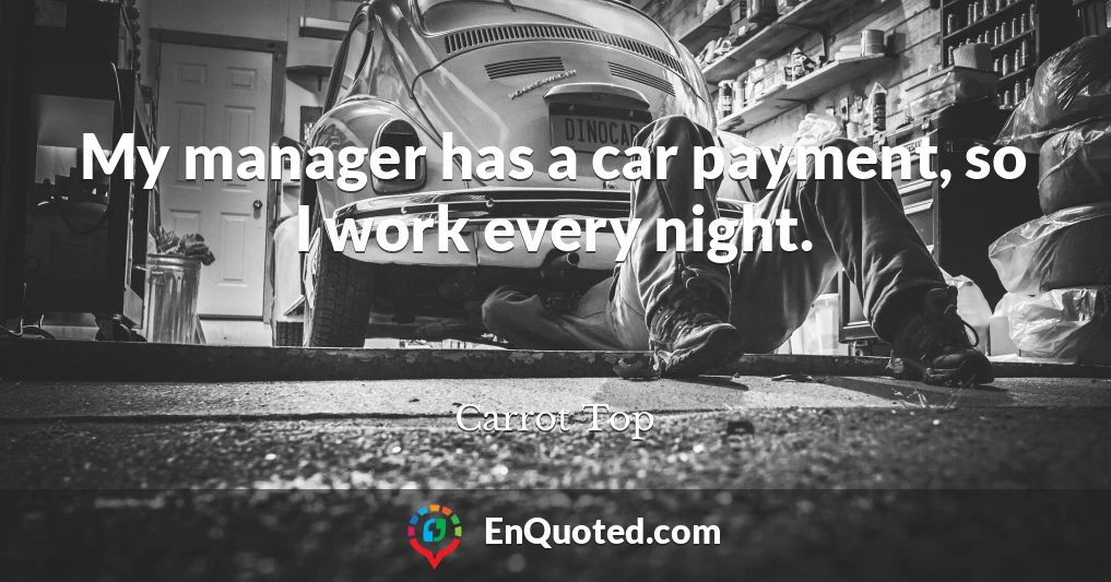 My manager has a car payment, so I work every night.