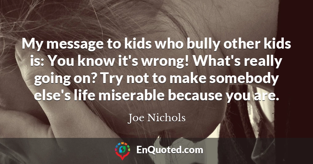My message to kids who bully other kids is: You know it's wrong! What's really going on? Try not to make somebody else's life miserable because you are.