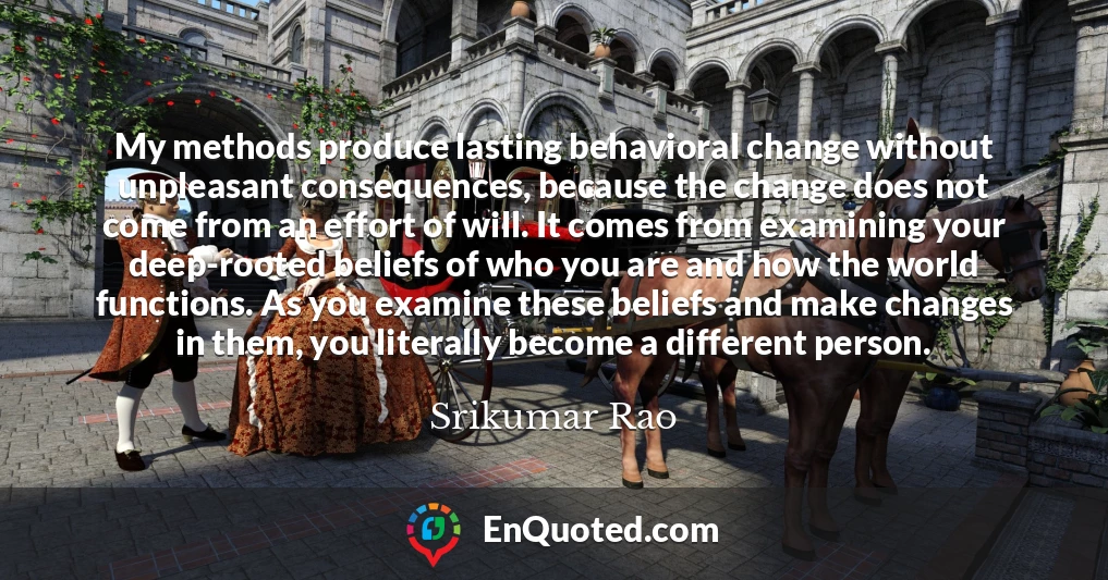 My methods produce lasting behavioral change without unpleasant consequences, because the change does not come from an effort of will. It comes from examining your deep-rooted beliefs of who you are and how the world functions. As you examine these beliefs and make changes in them, you literally become a different person.