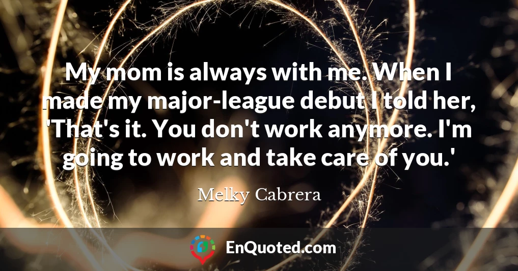 My mom is always with me. When I made my major-league debut I told her, 'That's it. You don't work anymore. I'm going to work and take care of you.'