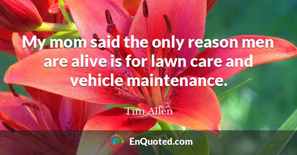 My mom said the only reason men are alive is for lawn care and vehicle maintenance.