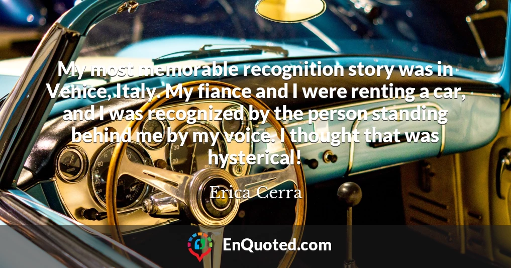 My most memorable recognition story was in Venice, Italy. My fiance and I were renting a car, and I was recognized by the person standing behind me by my voice. I thought that was hysterical!