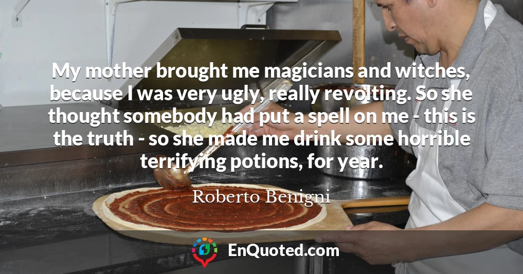 My mother brought me magicians and witches, because I was very ugly, really revolting. So she thought somebody had put a spell on me - this is the truth - so she made me drink some horrible terrifying potions, for year. My mother brought me magicians and witches, because I was very ugly, really revolting. So she thought somebody had put a spell on me - this is the truth - so she made me drink some horrible terrifying potions, for year.