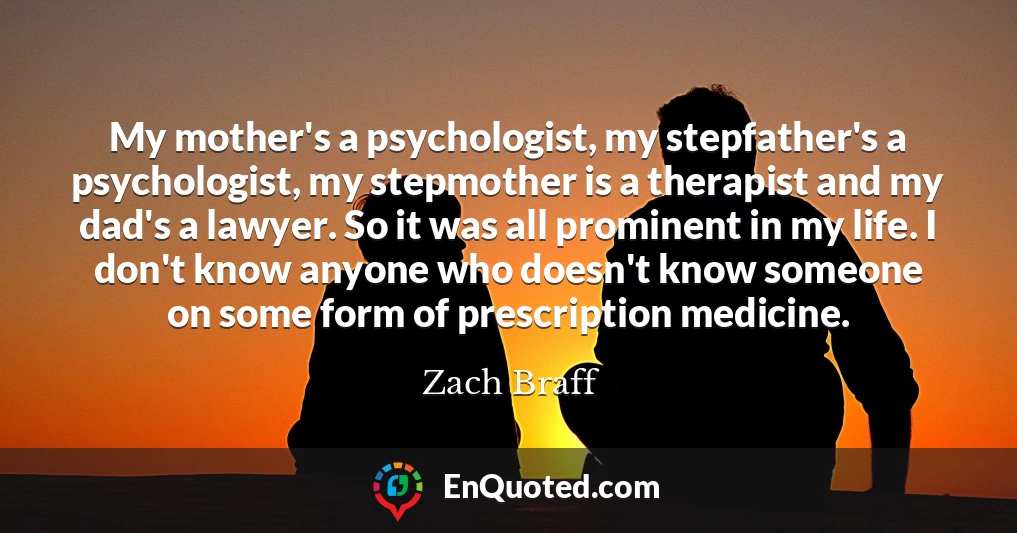 My mother's a psychologist, my stepfather's a psychologist, my stepmother is a therapist and my dad's a lawyer. So it was all prominent in my life. I don't know anyone who doesn't know someone on some form of prescription medicine.