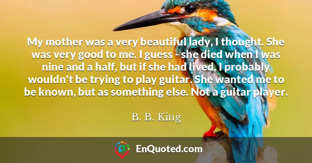 My mother was a very beautiful lady, I thought. She was very good to me. I guess - she died when I was nine and a half, but if she had lived, I probably wouldn't be trying to play guitar. She wanted me to be known, but as something else. Not a guitar player.