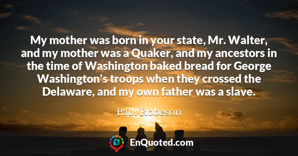 My mother was born in your state, Mr. Walter, and my mother was a Quaker, and my ancestors in the time of Washington baked bread for George Washington's troops when they crossed the Delaware, and my own father was a slave.