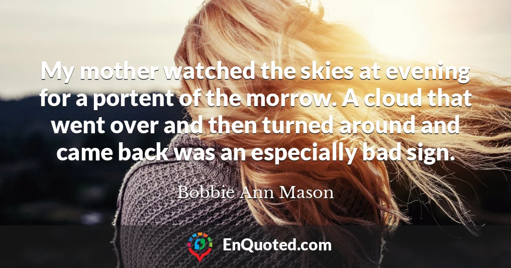My mother watched the skies at evening for a portent of the morrow. A cloud that went over and then turned around and came back was an especially bad sign. My mother watched the skies at evening for a portent of the morrow. A cloud that went over and then turned around and came back was an especially bad sign.