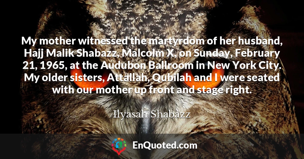 My mother witnessed the martyrdom of her husband, Hajj Malik Shabazz, Malcolm X, on Sunday, February 21, 1965, at the Audubon Ballroom in New York City. My older sisters, Attallah, Qubilah and I were seated with our mother up front and stage right.