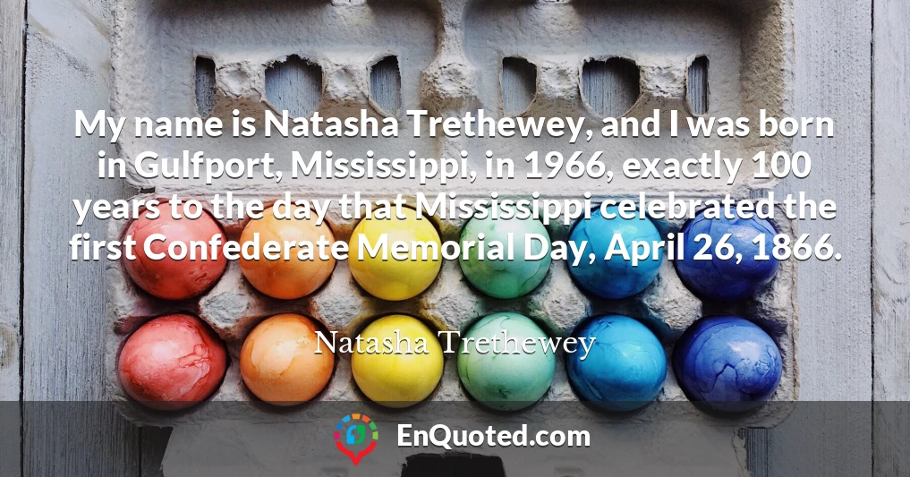 My name is Natasha Trethewey, and I was born in Gulfport, Mississippi, in 1966, exactly 100 years to the day that Mississippi celebrated the first Confederate Memorial Day, April 26, 1866.