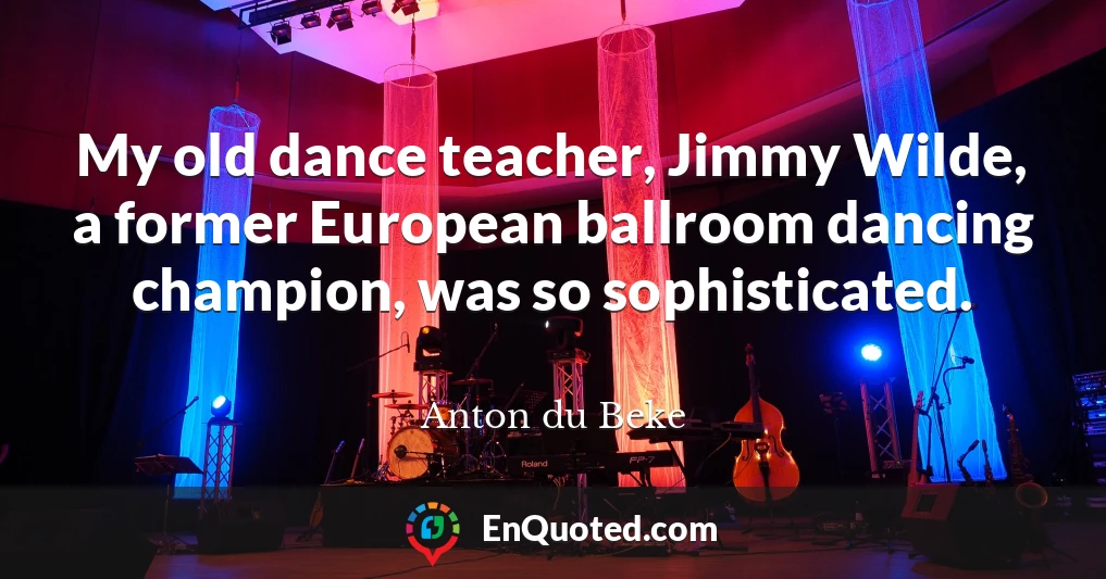 My old dance teacher, Jimmy Wilde, a former European ballroom dancing champion, was so sophisticated.