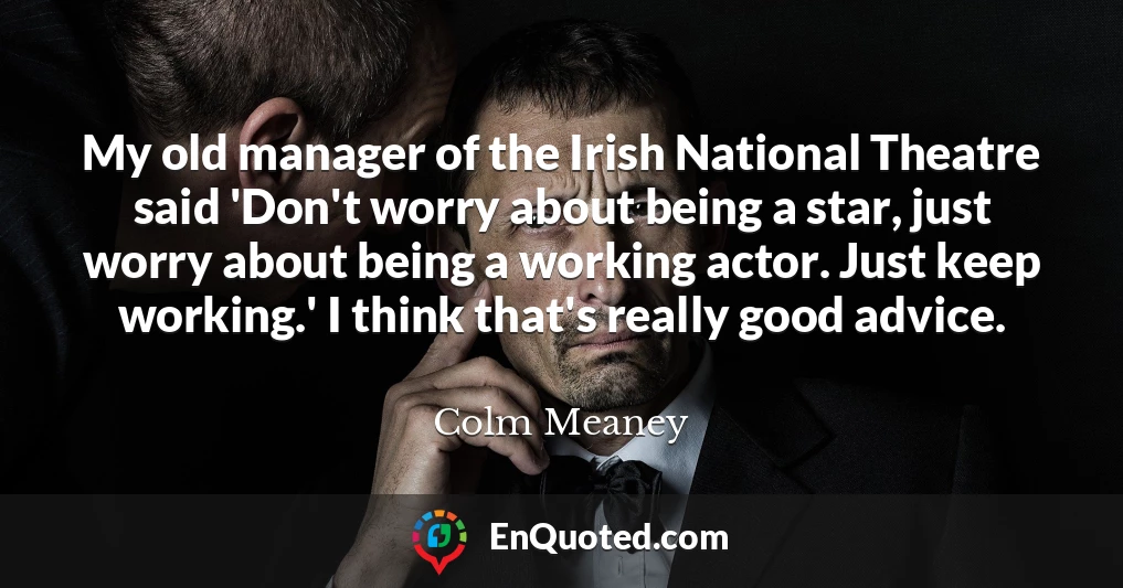My old manager of the Irish National Theatre said 'Don't worry about being a star, just worry about being a working actor. Just keep working.' I think that's really good advice.