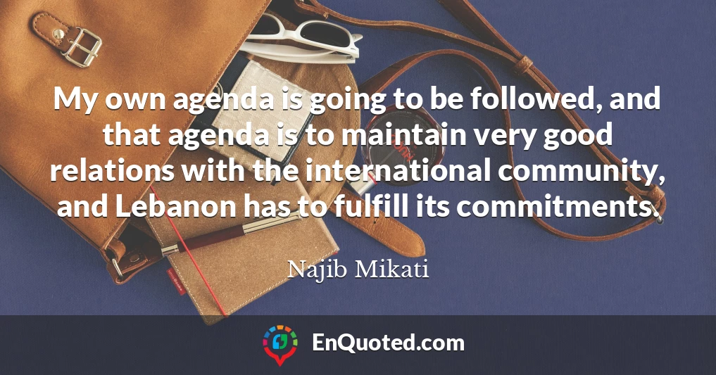 My own agenda is going to be followed, and that agenda is to maintain very good relations with the international community, and Lebanon has to fulfill its commitments. My own agenda is going to be followed, and that agenda is to maintain very good relations with the international community, and Lebanon has to fulfill its commitments.