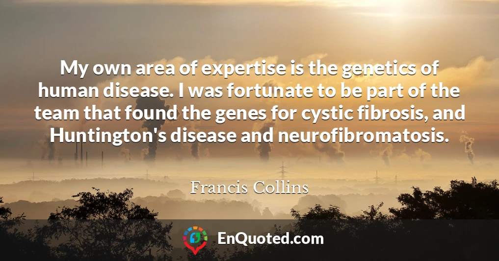 My own area of expertise is the genetics of human disease. I was fortunate to be part of the team that found the genes for cystic fibrosis, and Huntington's disease and neurofibromatosis. My own area of expertise is the genetics of human disease. I was fortunate to be part of the team that found the genes for cystic fibrosis, and Huntington's disease and neurofibromatosis.
