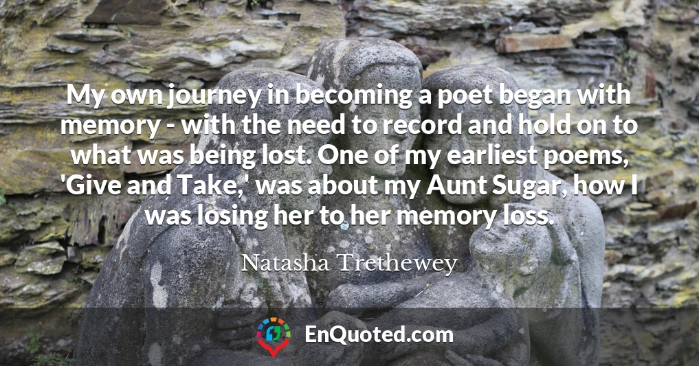 My own journey in becoming a poet began with memory - with the need to record and hold on to what was being lost. One of my earliest poems, 'Give and Take,' was about my Aunt Sugar, how I was losing her to her memory loss.
