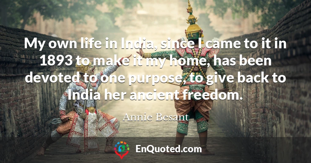 My own life in India, since I came to it in 1893 to make it my home, has been devoted to one purpose, to give back to India her ancient freedom. My own life in India, since I came to it in 1893 to make it my home, has been devoted to one purpose, to give back to India her ancient freedom.