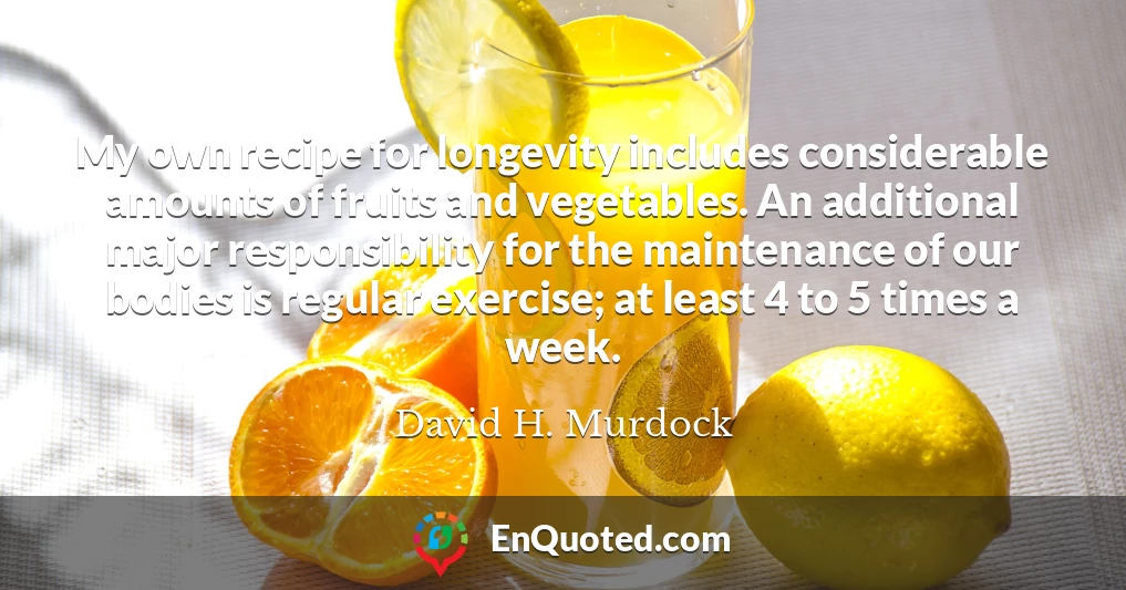 My own recipe for longevity includes considerable amounts of fruits and vegetables. An additional major responsibility for the maintenance of our bodies is regular exercise; at least 4 to 5 times a week. My own recipe for longevity includes considerable amounts of fruits and vegetables. An additional major responsibility for the maintenance of our bodies is regular exercise; at least 4 to 5 times a week.