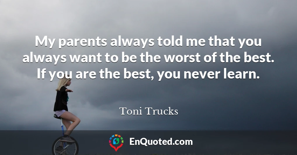 My parents always told me that you always want to be the worst of the best. If you are the best, you never learn.