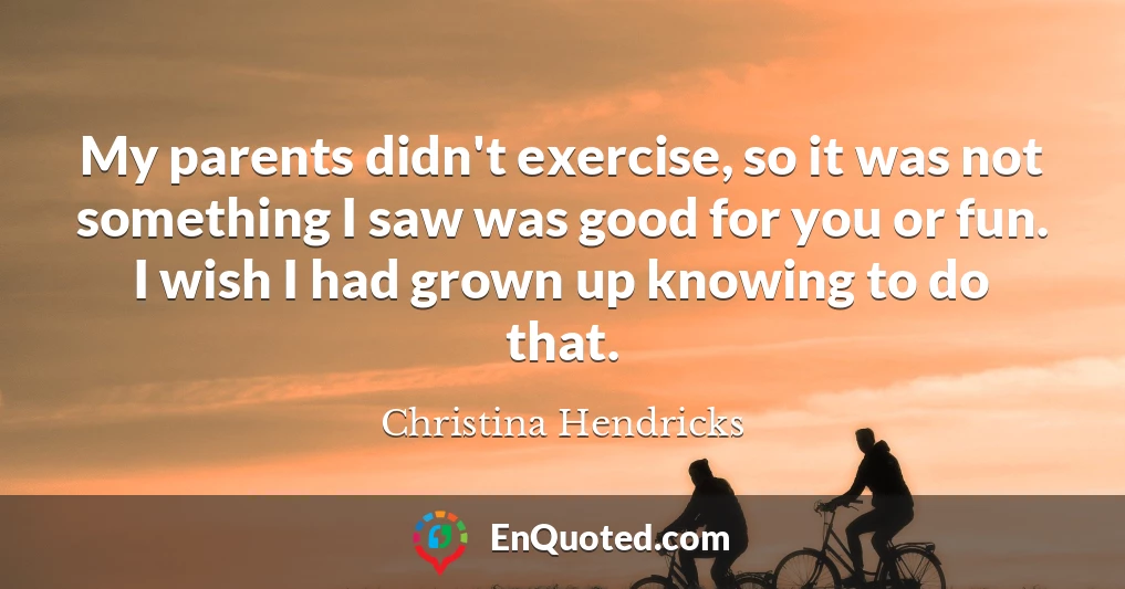 My parents didn't exercise, so it was not something I saw was good for you or fun. I wish I had grown up knowing to do that.