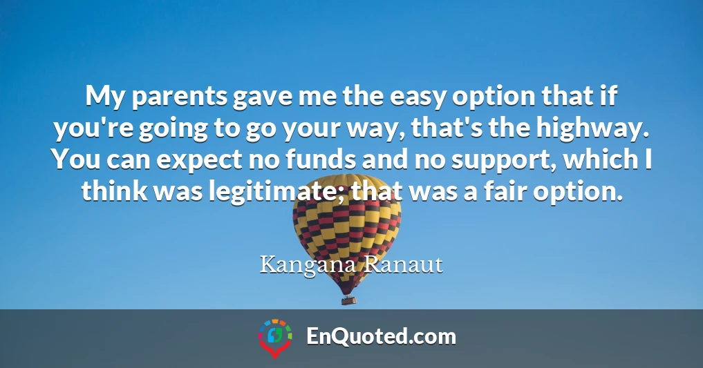 My parents gave me the easy option that if you're going to go your way, that's the highway. You can expect no funds and no support, which I think was legitimate; that was a fair option. My parents gave me the easy option that if you're going to go your way, that's the highway. You can expect no funds and no support, which I think was legitimate; that was a fair option.