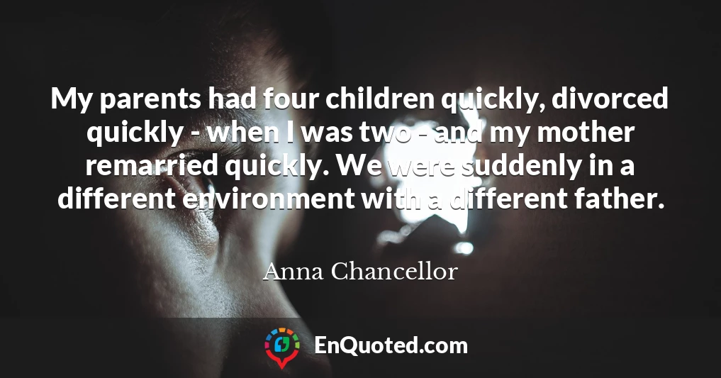My parents had four children quickly, divorced quickly - when I was two - and my mother remarried quickly. We were suddenly in a different environment with a different father. My parents had four children quickly, divorced quickly - when I was two - and my mother remarried quickly. We were suddenly in a different environment with a different father.
